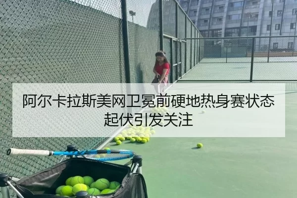 阿尔卡拉斯美网卫冕前硬地热身赛状态起伏引发关注