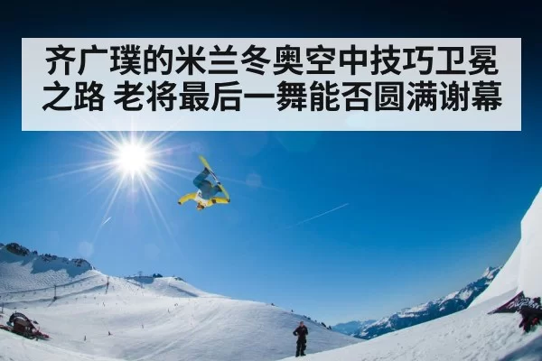 齐广璞的米兰冬奥空中技巧卫冕之路 老将最后一舞能否圆满谢幕